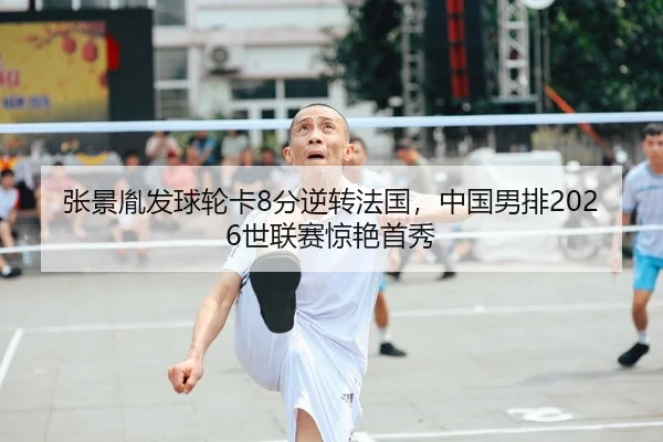 张景胤发球轮卡8分逆转法国，中国男排2026世联赛惊艳首秀